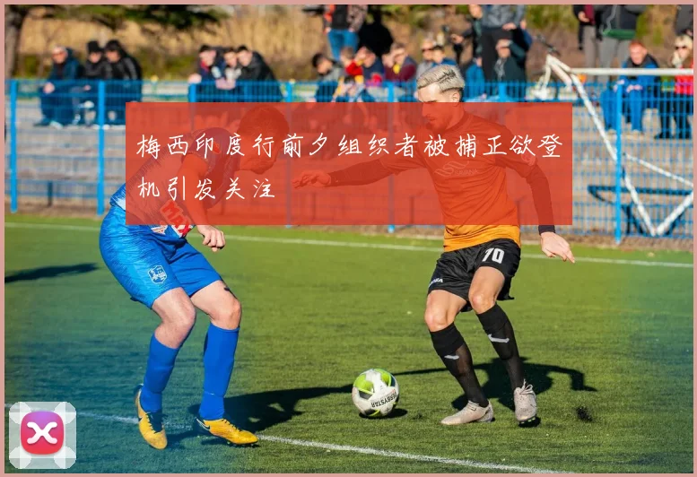 梅西印度行前夕组织者被捕正欲登机引发关注