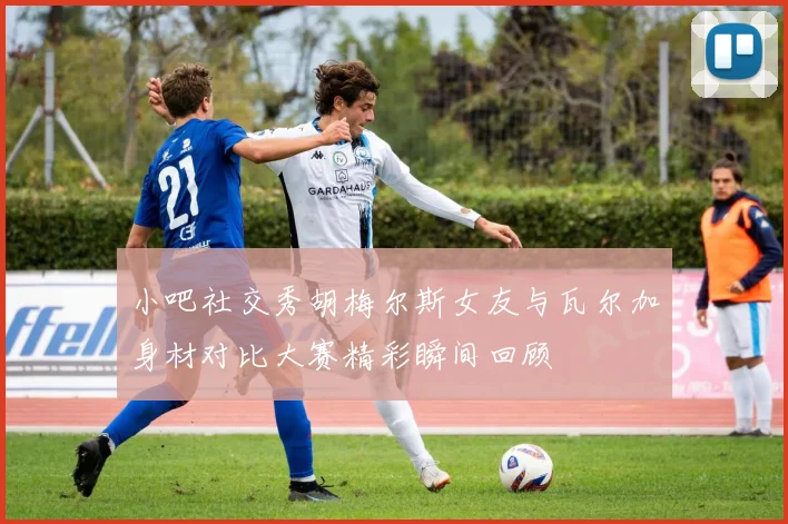 小吧社交秀胡梅尔斯女友与瓦尔加身材对比大赛精彩瞬间回顾