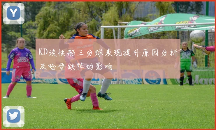 KD谈快船三分球表现提升原因分析及哈登缺阵的影响