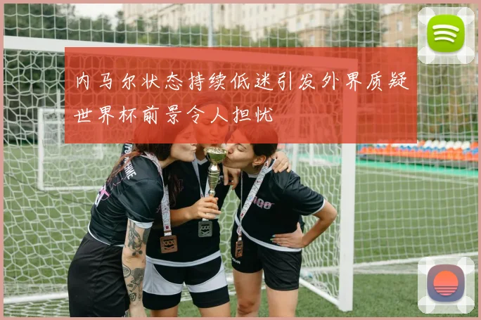 内马尔状态持续低迷引发外界质疑世界杯前景令人担忧