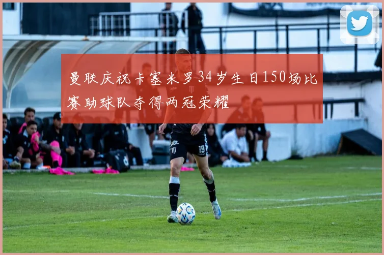曼联庆祝卡塞米罗34岁生日150场比赛助球队夺得两冠荣耀
