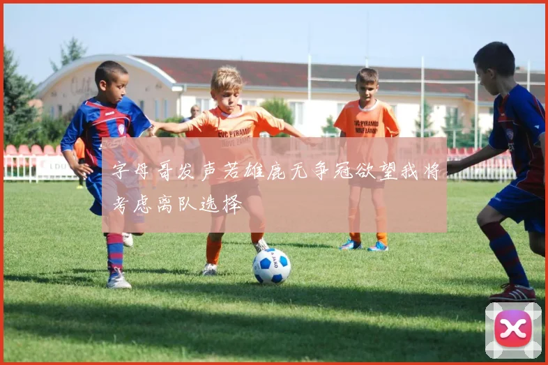 字母哥发声若雄鹿无争冠欲望我将考虑离队选择