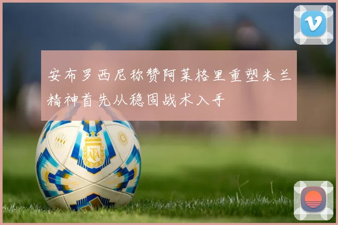 安布罗西尼称赞阿莱格里重塑米兰精神首先从稳固战术入手