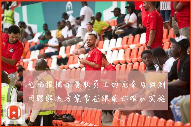 电讯报揭示曼联员工的无奈与讽刺问题解决方案常在眼前却难以实施
