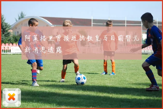 阿莱格里曾接近执教皇马目前暂无新消息透露
