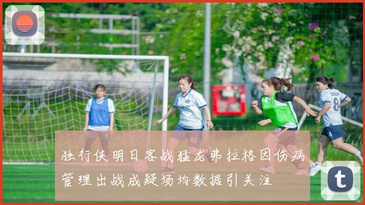独行侠明日客战猛龙弗拉格因伤病管理出战成疑场均数据引关注