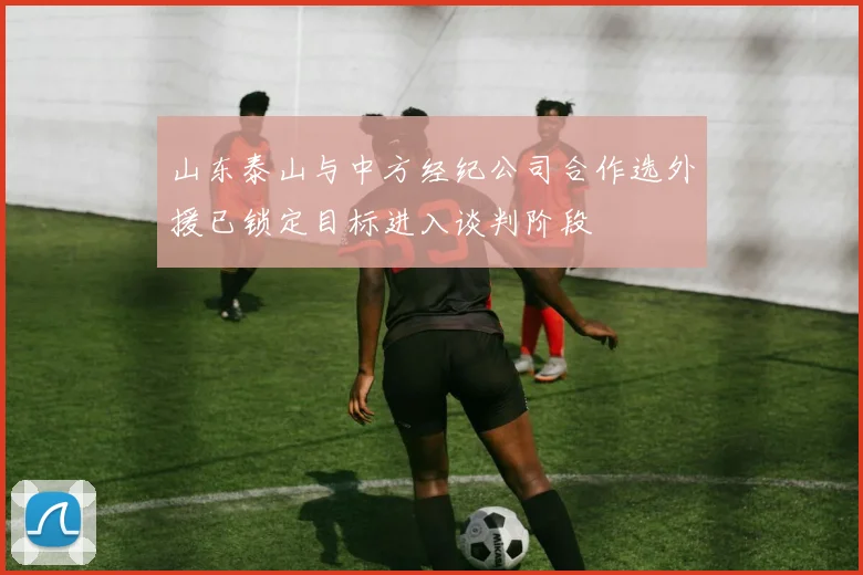 山东泰山与中方经纪公司合作选外援已锁定目标进入谈判阶段