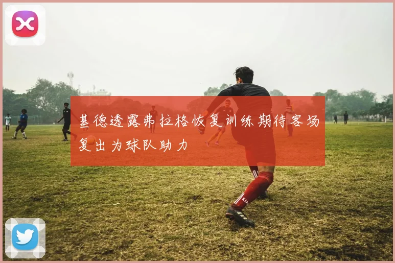 基德透露弗拉格恢复训练期待客场复出为球队助力