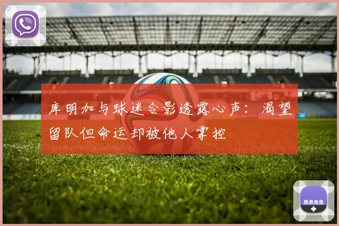 库明加与球迷合影透露心声：渴望留队但命运却被他人掌控